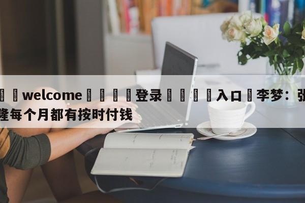 ⚛️welcome👎登录🆚入口✋李梦：张隆每个月都有按时付钱