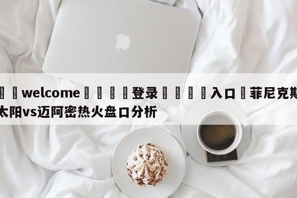 ⚛️welcome👎登录🆚入口✋菲尼克斯太阳vs迈阿密热火盘口分析