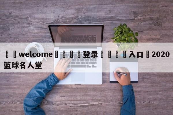 ⚛️welcome👎登录🆚入口✋2020篮球名人堂