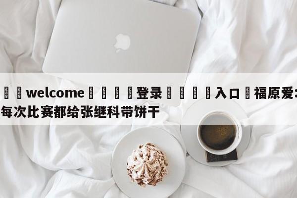 ⚛️welcome👎登录🆚入口✋福原爱:每次比赛都给张继科带饼干