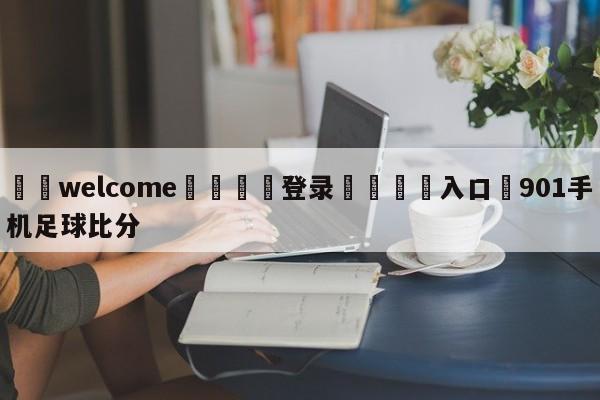 ⚛️welcome👎登录🆚入口✋901手机足球比分