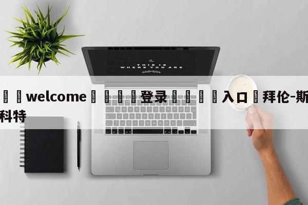 ⚛️welcome👎登录🆚入口✋拜伦-斯科特