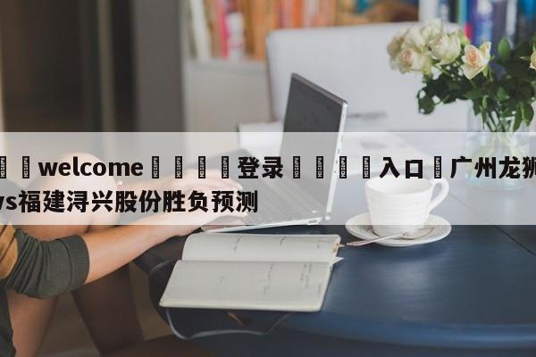 ⚛️welcome👎登录🆚入口✋广州龙狮vs福建浔兴股份胜负预测