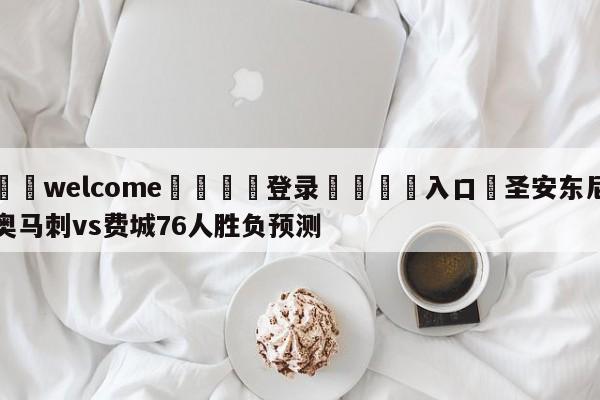 ⚛️welcome👎登录🆚入口✋圣安东尼奥马刺vs费城76人胜负预测