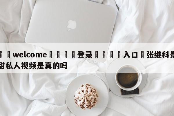 ⚛️welcome👎登录🆚入口✋张继科景甜私人视频是真的吗