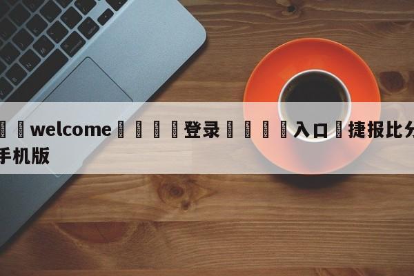 ⚛️welcome👎登录🆚入口✋捷报比分手机版