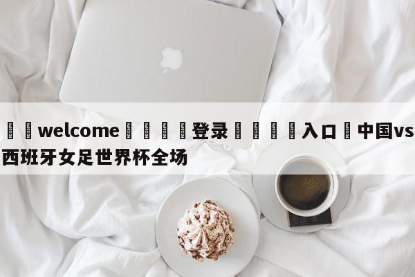 ⚛️welcome👎登录🆚入口✋中国vs西班牙女足世界杯全场