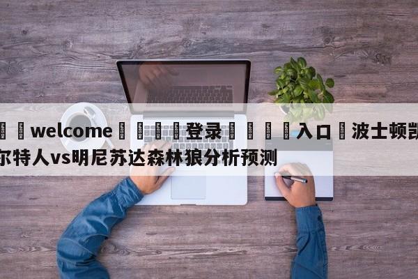 ⚛️welcome👎登录🆚入口✋波士顿凯尔特人vs明尼苏达森林狼分析预测