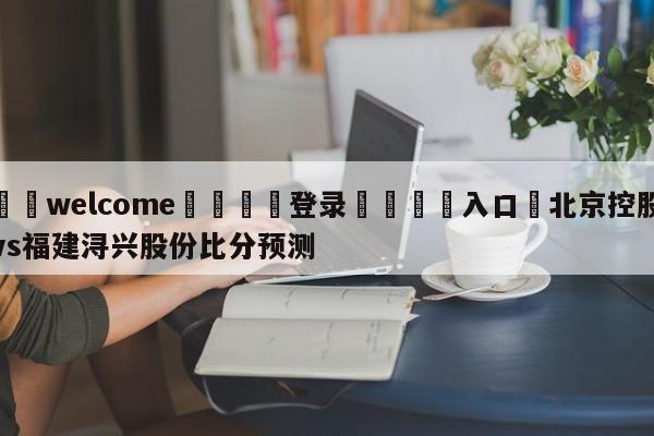 ⚛️welcome👎登录🆚入口✋北京控股vs福建浔兴股份比分预测