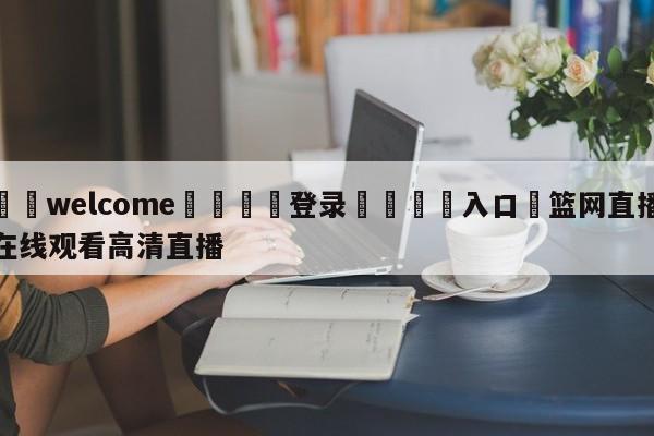 ⚛️welcome👎登录🆚入口✋篮网直播在线观看高清直播