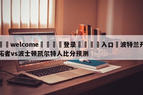 ⚛️welcome👎登录🆚入口✋波特兰开拓者vs波士顿凯尔特人比分预测