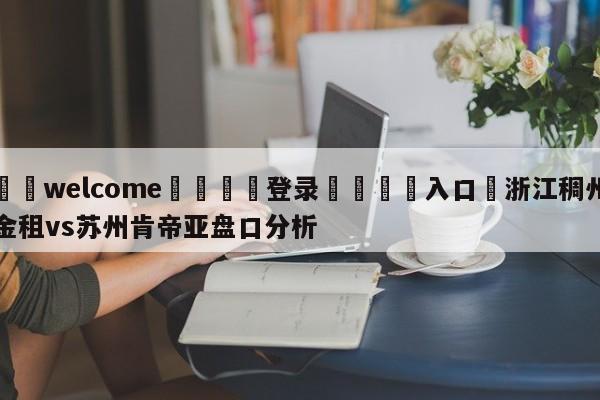 ⚛️welcome👎登录🆚入口✋浙江稠州金租vs苏州肯帝亚盘口分析