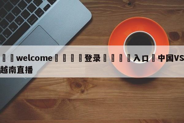 ⚛️welcome👎登录🆚入口✋中国VS越南直播