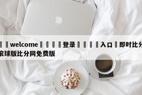 ⚛️welcome👎登录🆚入口✋即时比分滚球版比分网免费版