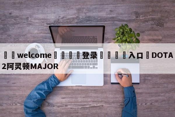 ⚛️welcome👎登录🆚入口✋DOTA2阿灵顿MAJOR