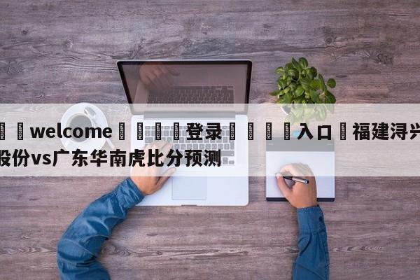 ⚛️welcome👎登录🆚入口✋福建浔兴股份vs广东华南虎比分预测