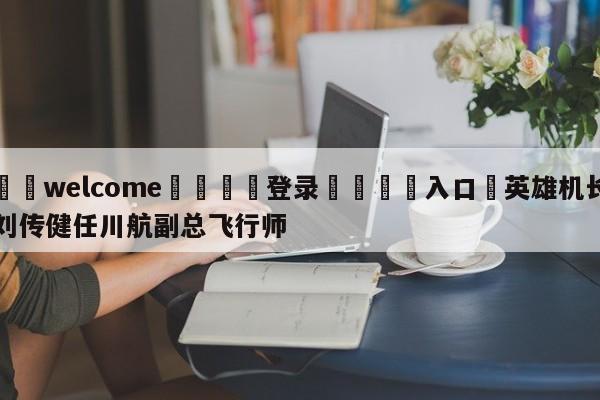 ⚛️welcome👎登录🆚入口✋英雄机长刘传健任川航副总飞行师