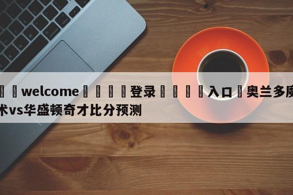 ⚛️welcome👎登录🆚入口✋奥兰多魔术vs华盛顿奇才比分预测