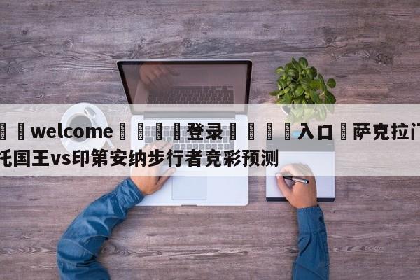 ⚛️welcome👎登录🆚入口✋萨克拉门托国王vs印第安纳步行者竞彩预测