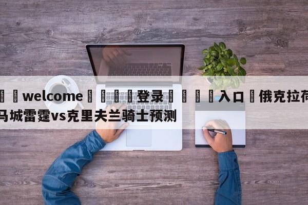 ⚛️welcome👎登录🆚入口✋俄克拉荷马城雷霆vs克里夫兰骑士预测