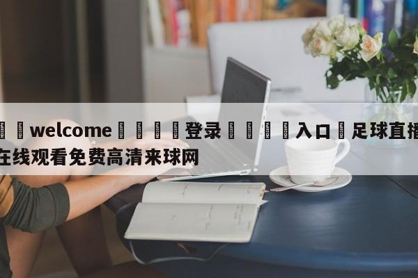 ⚛️welcome👎登录🆚入口✋足球直播在线观看免费高清来球网