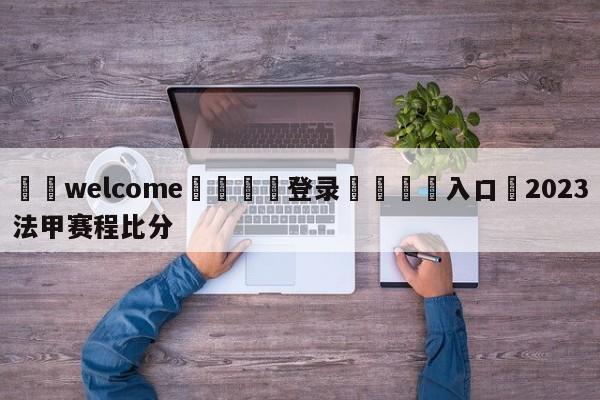 ⚛️welcome👎登录🆚入口✋2023法甲赛程比分