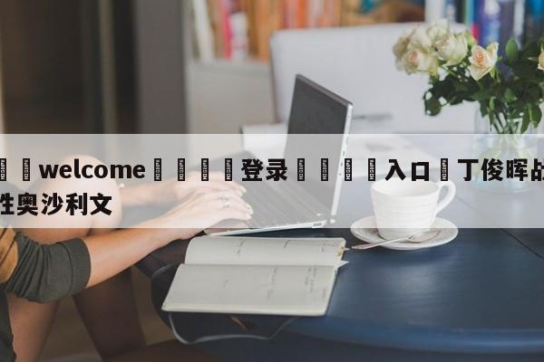 ⚛️welcome👎登录🆚入口✋丁俊晖战胜奥沙利文