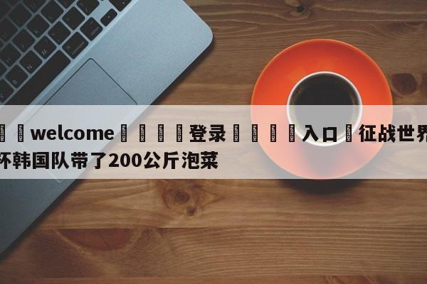 ⚛️welcome👎登录🆚入口✋征战世界杯韩国队带了200公斤泡菜