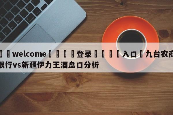 ⚛️welcome👎登录🆚入口✋九台农商银行vs新疆伊力王酒盘口分析