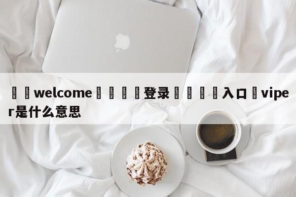 ⚛️welcome👎登录🆚入口✋viper是什么意思