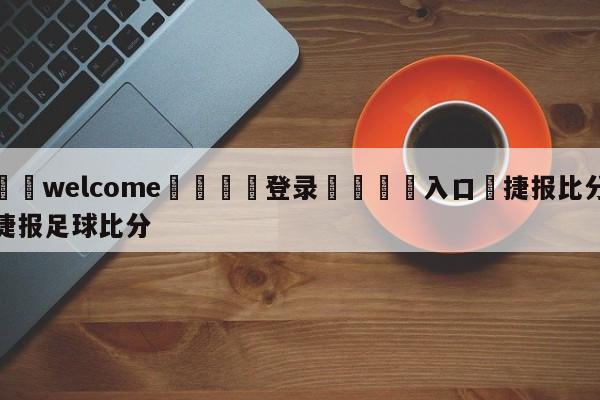 ⚛️welcome👎登录🆚入口✋捷报比分捷报足球比分