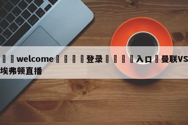 ⚛️welcome👎登录🆚入口✋曼联VS埃弗顿直播