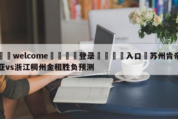 ⚛️welcome👎登录🆚入口✋苏州肯帝亚vs浙江稠州金租胜负预测