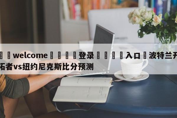 ⚛️welcome👎登录🆚入口✋波特兰开拓者vs纽约尼克斯比分预测