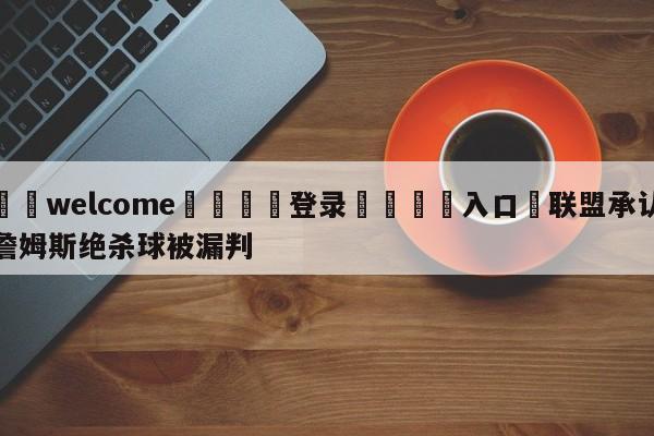 ⚛️welcome👎登录🆚入口✋联盟承认詹姆斯绝杀球被漏判