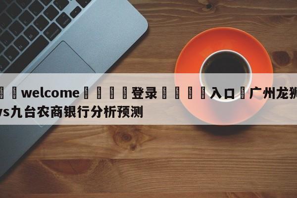 ⚛️welcome👎登录🆚入口✋广州龙狮vs九台农商银行分析预测