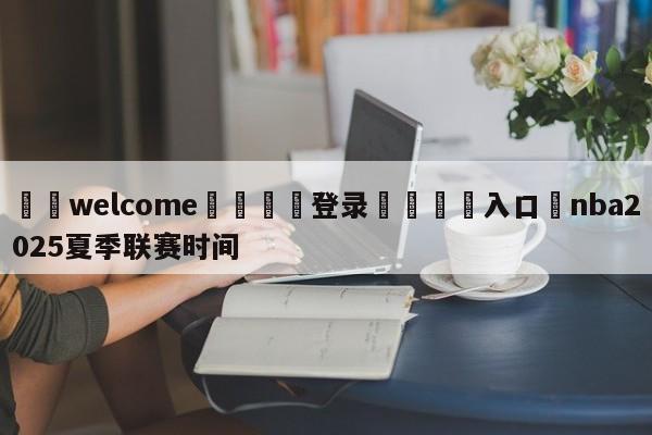 ⚛️welcome👎登录🆚入口✋nba2025夏季联赛时间