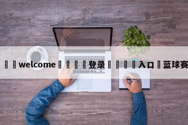 ⚛️welcome👎登录🆚入口✋蓝球赛