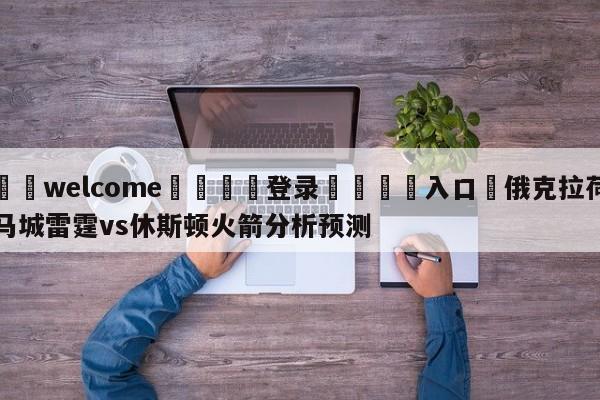 ⚛️welcome👎登录🆚入口✋俄克拉荷马城雷霆vs休斯顿火箭分析预测