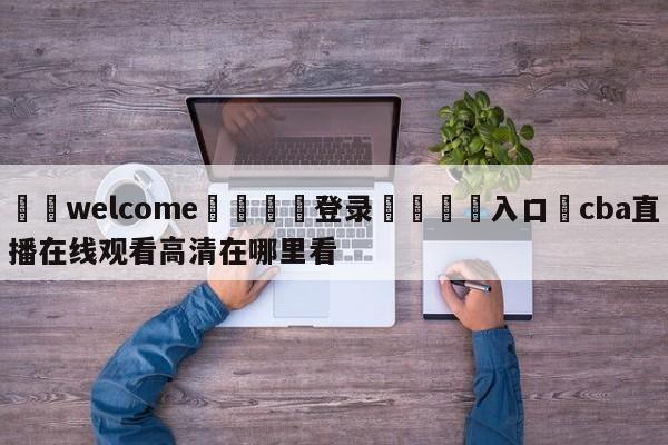 ⚛️welcome👎登录🆚入口✋cba直播在线观看高清在哪里看