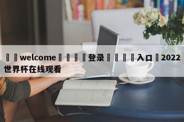 ⚛️welcome👎登录🆚入口✋2022世界杯在线观看