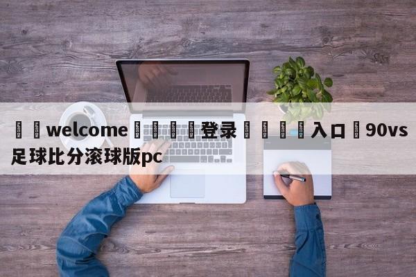 ⚛️welcome👎登录🆚入口✋90vs足球比分滚球版pc