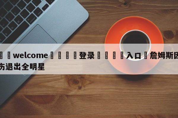 ⚛️welcome👎登录🆚入口✋詹姆斯因伤退出全明星