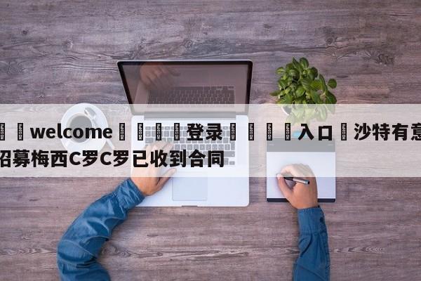 ⚛️welcome👎登录🆚入口✋沙特有意招募梅西C罗C罗已收到合同