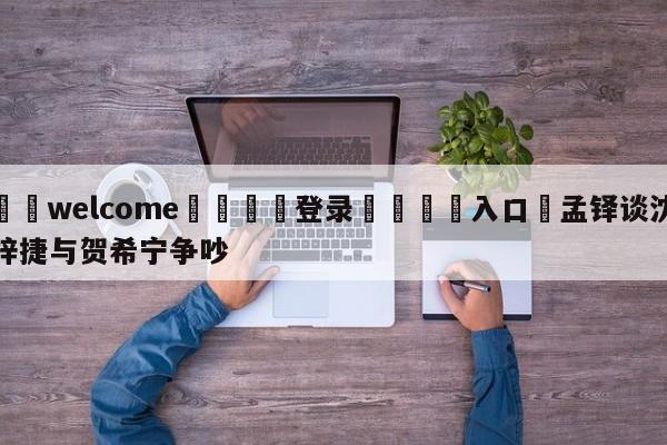 ⚛️welcome👎登录🆚入口✋孟铎谈沈梓捷与贺希宁争吵