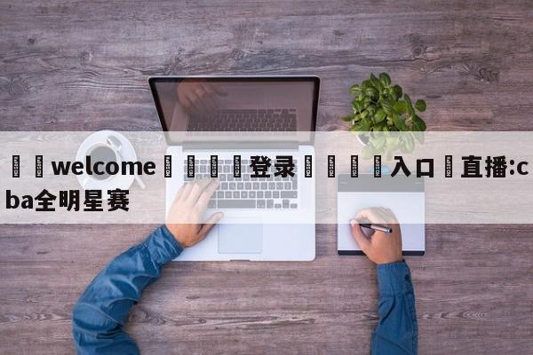 ⚛️welcome👎登录🆚入口✋直播:cba全明星赛