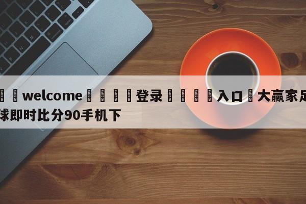 ⚛️welcome👎登录🆚入口✋大赢家足球即时比分90手机下