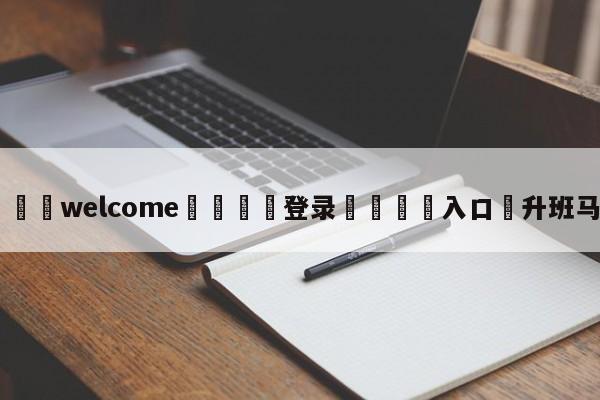 ⚛️welcome👎登录🆚入口✋升班马