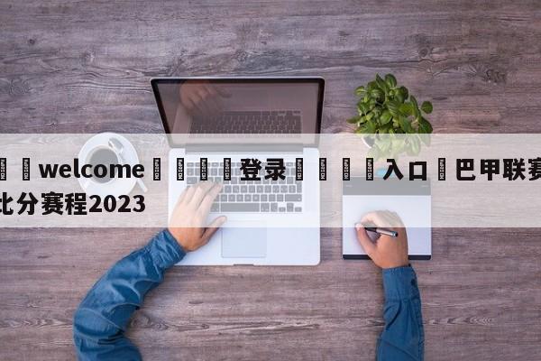 ⚛️welcome👎登录🆚入口✋巴甲联赛比分赛程2023