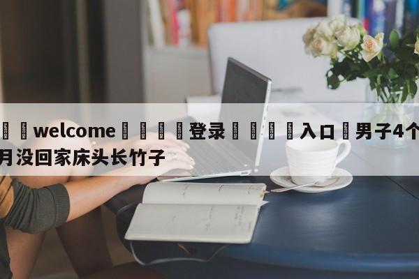 ⚛️welcome👎登录🆚入口✋男子4个月没回家床头长竹子